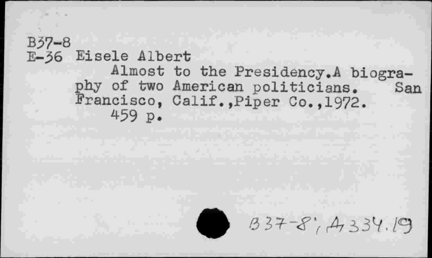 ﻿B57-8
E-36 Eisele Albert
Almost to the Presidency.A biography of two American politicians. San Francisco, Calif.,Piper Co.,1972.
459 p.
5 37-«?;